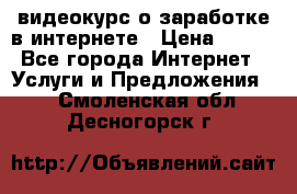 видеокурс о заработке в интернете › Цена ­ 970 - Все города Интернет » Услуги и Предложения   . Смоленская обл.,Десногорск г.
